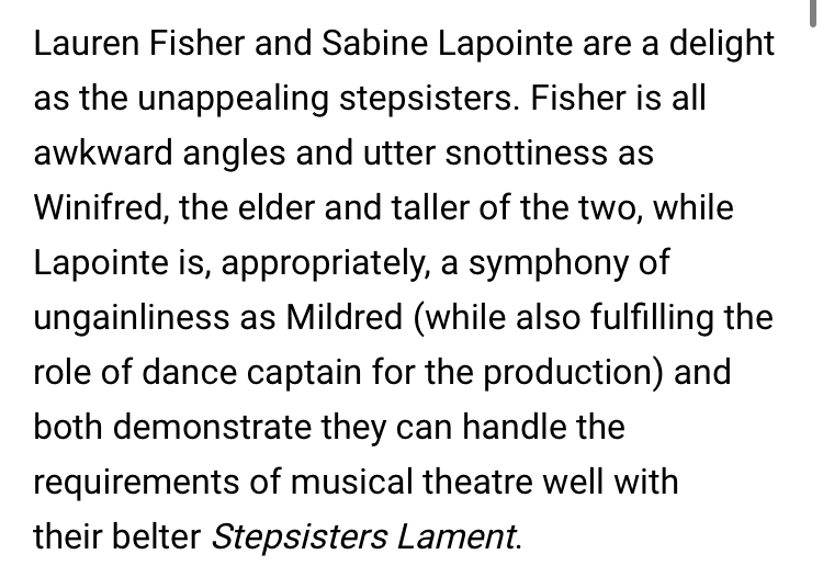 Alex Browne writes, "Lauren Fisher and Sabine Lapointe are a delight as the unappealing stepsisters.  Fisher is all awkward angles and utter snottiness as Winifred, the elder of the two... both [Lauren and Sabine] demonstrate they can handle the requirements of musical theatre well with their belter Stepsister's Lament."